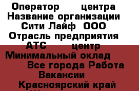 Оператор Call-центра › Название организации ­ Сити Лайф, ООО › Отрасль предприятия ­ АТС, call-центр › Минимальный оклад ­ 24 000 - Все города Работа » Вакансии   . Красноярский край,Железногорск г.